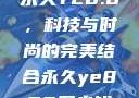 永久YE8.8，科技与时尚的完美结合永久ye880多少钱