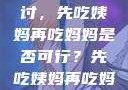 饮食伦理与家庭关系的探讨，先吃姨妈再吃妈妈是否可行？先吃姨妈再吃妈妈可以吗会怀孕吗