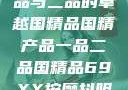 国精产品，一品与二品的卓越国精品国精产品一品二品国精品69XX按摩抖阴学院