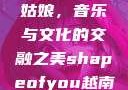 Shape of You越南小姑娘，音乐与文化的交融之美shapeofyou越南小姑娘的背景故事