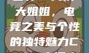 探索CSGO高清大姐姐的世界
CSGO高清大姐姐，电竞之美与个性的独特魅力CSGO高清大姐姐的背景故事