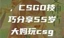 一位55岁大妈的游戏人生，CSGO技巧分享55岁大妈玩csgo技巧分享动画片