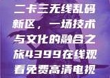 探索国产卡一卡二卡三无线乱码新区，一场技术与文化的融合之旅4399在线观看免费高清电视剧