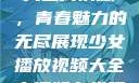 少女播放视频大全高清版，青春魅力的无尽展现少女播放视频大全高清版在线观看