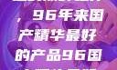 探索中国制造的巅峰之作，96年来国产精华最好的产品96国产精华最好的产品有哪些