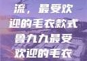 鲁九九引领潮流，最受欢迎的毛衣款式鲁九九最受欢迎的毛衣款式是什么