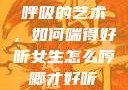 呼吸的艺术，如何喘得好听女生怎么哼唧才好听