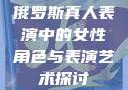 俄罗斯真人表演中的女性角色与表演艺术探讨