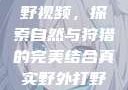 真实野外打野视频，探索自然与狩猎的完美结合真实野外打野视频大全