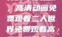 探索二人世界的奇幻之旅，高清动画免费观看二人世界免费观看高清动画两个人的视频