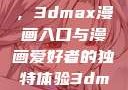 探索漫画世界的新门户，3dmax漫画入口与漫画爱好者的独特体验3dmax漫画入口爱看漫画免费