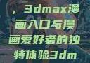 探索漫画世界的新门户，3dmax漫画入口与漫画爱好者的独特体验3dmax漫画入口爱看漫画免费