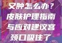 粗大的蘑菇头刮得又红又肿怎么办？皮肤护理指南与应对建议宫颈口吸住了拔不出来怎么办