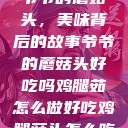 爷爷的蘑菇头，美味背后的故事爷爷的蘑菇头好吃吗鸡腿茹怎么做好吃鸡腿菇头怎么吃  第1张