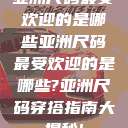 亚洲尺码最受欢迎的是哪些亚洲尺码最受欢迎的是哪些?亚洲尺码穿搭指南大揭秘!  第1张