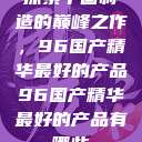探索中国制造的巅峰之作，96国产精华最好的产品96国产精华最好的产品有哪些  第1张