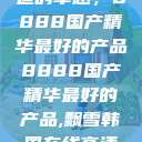 探索中国制造的卓越，8888国产精华最好的产品8888国产精华最好的产品,飘雪韩国在线高清观看3  第1张