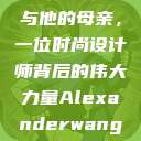 亚历山大·王与他的母亲，一位时尚设计师背后的伟大力量Alexanderwang妈妈获奖情况  第1张