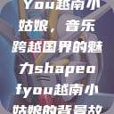Shape of You越南小姑娘，音乐跨越国界的魅力shapeofyou越南小姑娘的背景故事  第1张