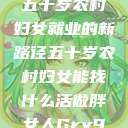 五十岁农村妇女就业的新路径五十岁农村妇女能找什么活做胖女人Gry9  第1张