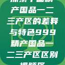 探索中国精产国品一二三产区的差异与特色999精产国品一二三产区区别视频区  第1张