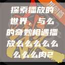 探索播放的世界，与么的奇妙相遇播放么么么么么么么么肉2  第1张