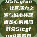 热心的朝阳群众51cgfun，社区活力之源与城市共建者热心的朝阳群众51cgfun4青春有你  第1张