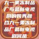 九一果冻制品厂与最新电视剧的跨界融合九一果冻制品厂最新电视剧何苗  第1张