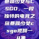 暴躁少女与CSGO，一段独特的电竞之旅暴躁少女csgo视频一 4集  第1张