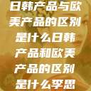 日韩产品与欧美产品的区别是什么日韩产品和欧美产品的区别是什么李思  第1张