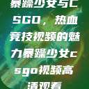暴躁少女与CSGO，热血竞技视频的魅力暴躁少女csgo视频高清观看  第1张