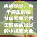 酿酿酱酱，两个男生的独特体验两个男生做酿酿酱酱的小视频大全  第1张