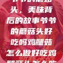 爷爷的蘑菇头，美味背后的故事爷爷的蘑菇头好吃吗鸡腿茹怎么做好吃鸡腿菇头怎么吃  第1张
