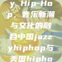 中国 Jazzy Hip-Hop，音乐新潮与文化的融合中国jazzyhiphop与美国hiphop的对比  第1张