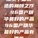 探索中国制造的巅峰之作，96国产精华最好的产品96国产精华最好的产品有哪些  第1张