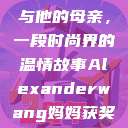 亚历山大·王与他的母亲，一段时尚界的温情故事Alexanderwang妈妈获奖情况  第1张