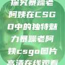 探究暴躁老阿姨在CSGO中的独特魅力暴躁老阿姨csgo图片高清在线观看  第1张