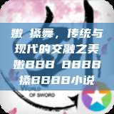 嫩槡搡舞，传统与现代的交融之美嫩BBB槡BBBB搡BBBB小说  第1张