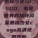 暴躁少女与CSGO，电竞世界的独特风采暴躁少女csgo高清免费观看  第1张