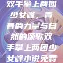 双手攀上两团少女峰，青春的力量与自然的颂歌双手攀上两团少女峰小说免费  第1张