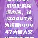 探索人文艺术摄影的深邃内涵，以144447大为视角144447大但人文艺术摄影图片  第1张