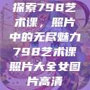 探索798艺术课，照片中的无尽魅力798艺术课照片大全女图片高清  第1张