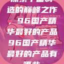 探索中国制造的巅峰之作，96国产精华最好的产品96国产精华最好的产品有哪些  第1张
