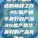 探索中国制造的巅峰之作，96国产精华最好的产品96国产精华最好的产品有哪些  第1张