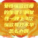 女性纵欲过度的生理影响女性一晚上3次纵欲导致不孕怎么办呀  第1张