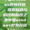 中国Windows野外开放，探索自然与科技的融合之美中国windows野外开放bideos  第1张