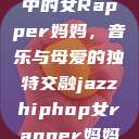 爵士嘻哈风潮中的女Rapper妈妈，音乐与母爱的独特交融jazzhiphop女rapper妈妈叫什么名字  第1张