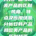 日韩产品与欧美产品的区别，风格、特点及应用场景分析日韩产品和欧美产品的区别知乎  第1张