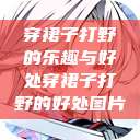 穿裙子打野的乐趣与好处穿裙子打野的好处图片 第1张 穿裙子打野的乐趣与好处穿裙子打野的好处图片 第1张