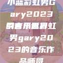 小蓝彩虹男Gary2023的音乐世界
引言小蓝彩虹男gary2023的音乐作品师哥  第1张